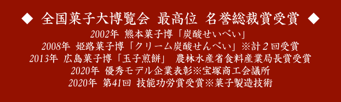 ◆ 全国菓子大博覧会 最高位 名誉総裁賞受賞 ◆
2002年 熊本菓子博「炭酸せいべい」
2008年 姫路菓子博「クリーム炭酸せんべい」※計２回受賞
2013年 広島菓子博「玉子煎餅」 農林水産省食料産業局長賞受賞
2020年 優秀モデル企業表彰※宝塚商工会議所
2020年 第41回 技能功労賞受賞※菓子製造技術
